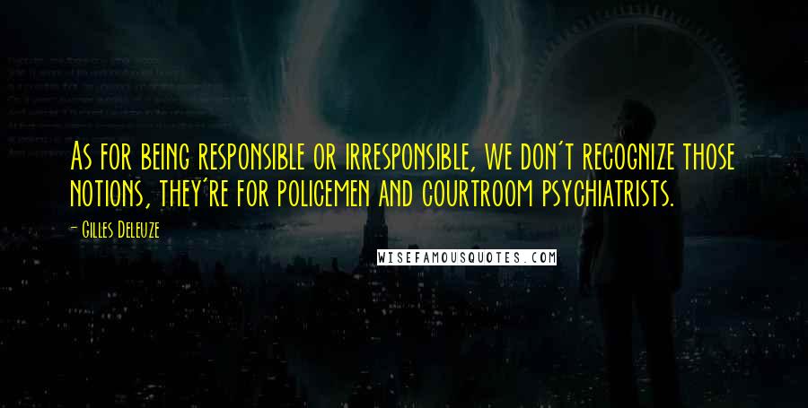 Gilles Deleuze quotes: As for being responsible or irresponsible, we don't recognize those notions, they're for policemen and courtroom psychiatrists.