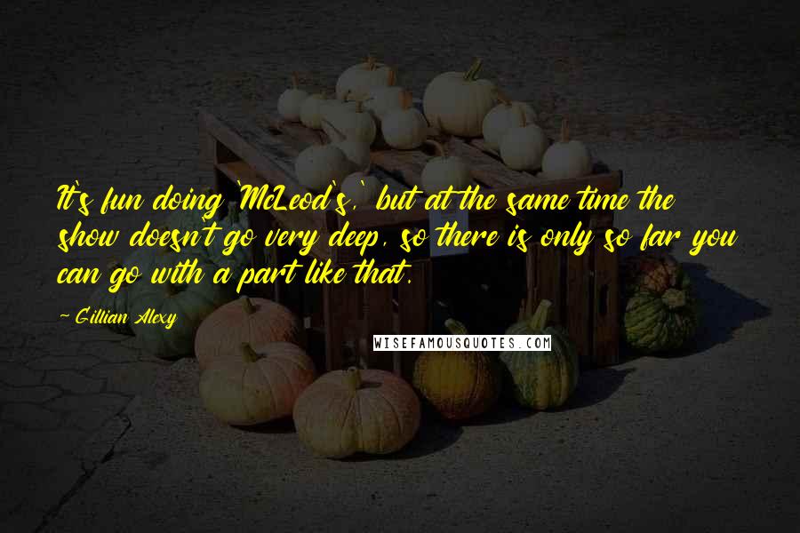 Gillian Alexy quotes: It's fun doing 'McLeod's,' but at the same time the show doesn't go very deep, so there is only so far you can go with a part like that. Gillian Alexy quotes: It's fun doing 'McLeod's,' but at the same time the show doesn't go very deep, so there is only so far you can go with a part like that.