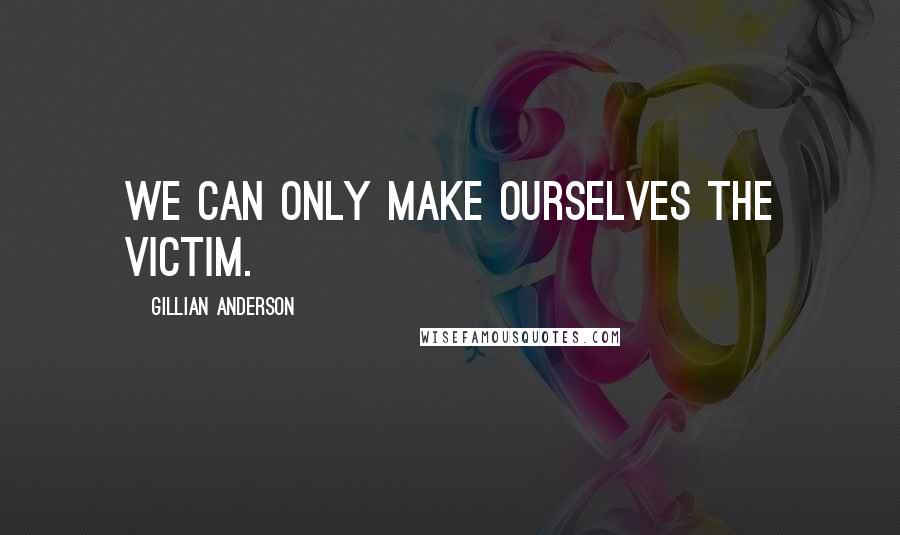 Gillian Anderson quotes: We can only make ourselves the victim.