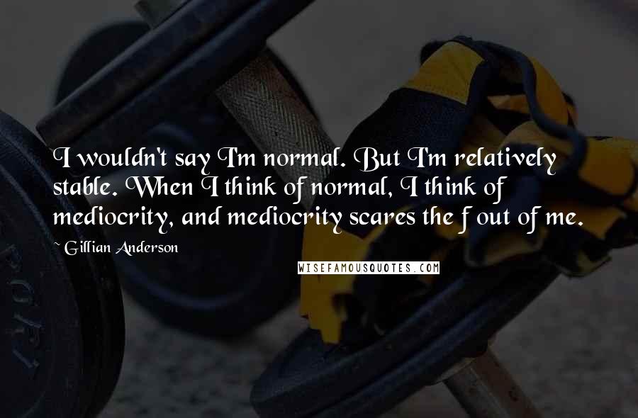 Gillian Anderson quotes: I wouldn't say I'm normal. But I'm relatively stable. When I think of normal, I think of mediocrity, and mediocrity scares the f out of me. Gillian Anderson quotes: I wouldn't say I'm normal. But I'm relatively stable. When I think of normal, I think of mediocrity, and mediocrity scares the f out of me.