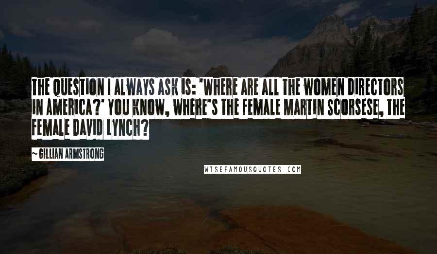 Gillian Armstrong quotes: The question I always ask is: 'Where are all the women directors in America?' You know, where's the female Martin Scorsese, the female David Lynch? Gillian Armstrong quotes: The question I always ask is: 'Where are all the women directors in America?' You know, where's the female Martin Scorsese, the female David Lynch?