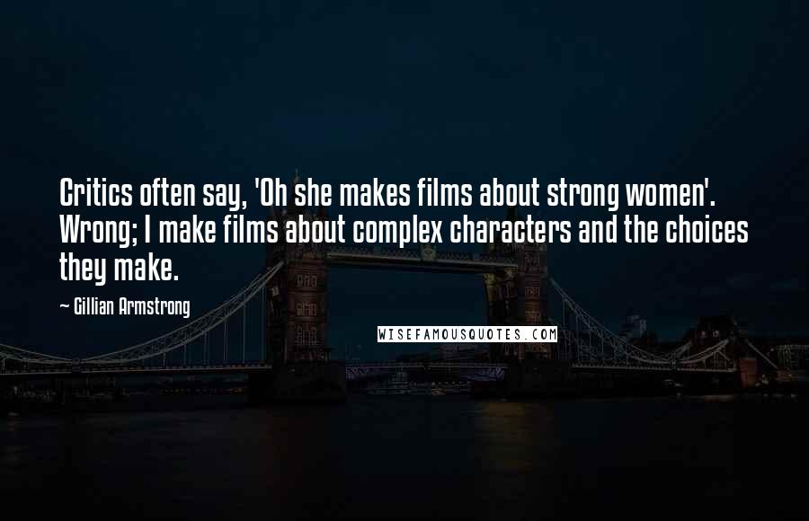 Gillian Armstrong quotes: Critics often say, 'Oh she makes films about strong women'. Wrong; I make films about complex characters and the choices they make. Gillian Armstrong quotes: Critics often say, 'Oh she makes films about strong women'. Wrong; I make films about complex characters and the choices they make.