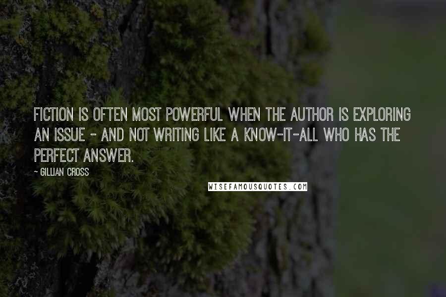 Gillian Cross quotes: Fiction is often most powerful when the author is exploring an issue - and not writing like a know-it-all who has the perfect answer. Gillian Cross quotes: Fiction is often most powerful when the author is exploring an issue - and not writing like a know-it-all who has the perfect answer.