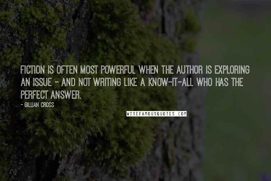 Gillian Cross quotes: Fiction is often most powerful when the author is exploring an issue - and not writing like a know-it-all who has the perfect answer.