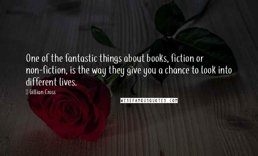 Gillian Cross quotes: One of the fantastic things about books, fiction or non-fiction, is the way they give you a chance to look into different lives. Gillian Cross quotes: One of the fantastic things about books, fiction or non-fiction, is the way they give you a chance to look into different lives.
