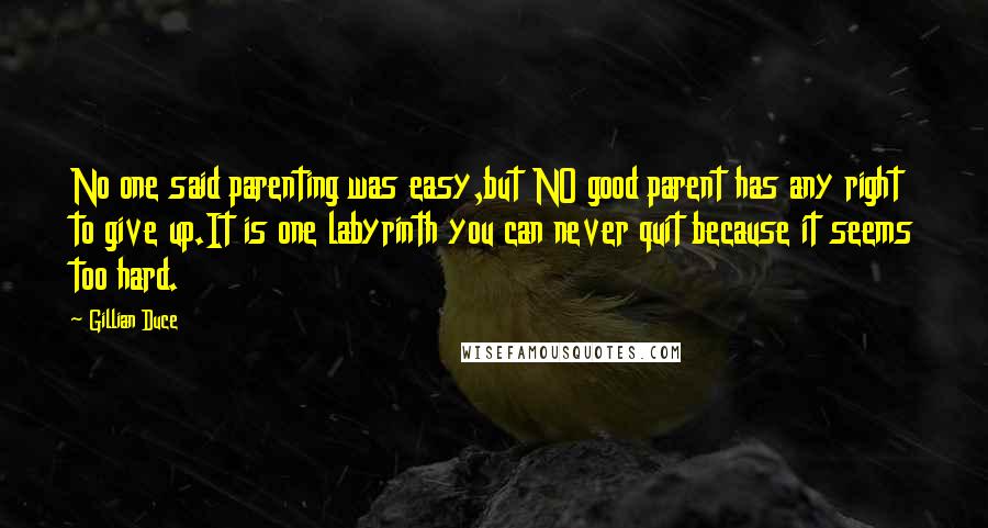 Gillian Duce quotes: No one said parenting was easy,but NO good parent has any right to give up.It is one labyrinth you can never quit because it seems too hard. Gillian Duce quotes: No one said parenting was easy,but NO good parent has any right to give up.It is one labyrinth you can never quit because it seems too hard.