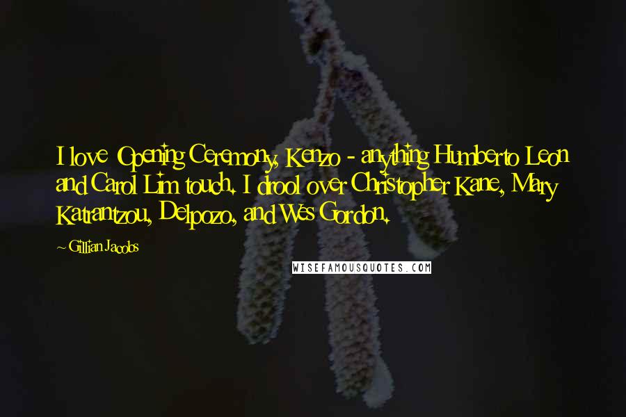 Gillian Jacobs quotes: I love Opening Ceremony, Kenzo - anything Humberto Leon and Carol Lim touch. I drool over Christopher Kane, Mary Katrantzou, Delpozo, and Wes Gordon. Gillian Jacobs quotes: I love Opening Ceremony, Kenzo - anything Humberto Leon and Carol Lim touch. I drool over Christopher Kane, Mary Katrantzou, Delpozo, and Wes Gordon.