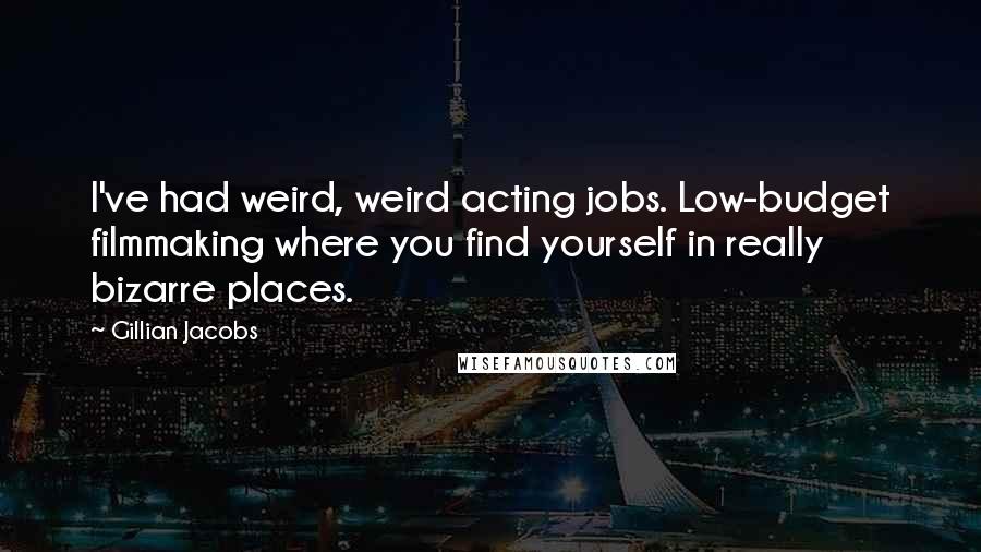 Gillian Jacobs quotes: I've had weird, weird acting jobs. Low-budget filmmaking where you find yourself in really bizarre places. Gillian Jacobs quotes: I've had weird, weird acting jobs. Low-budget filmmaking where you find yourself in really bizarre places.