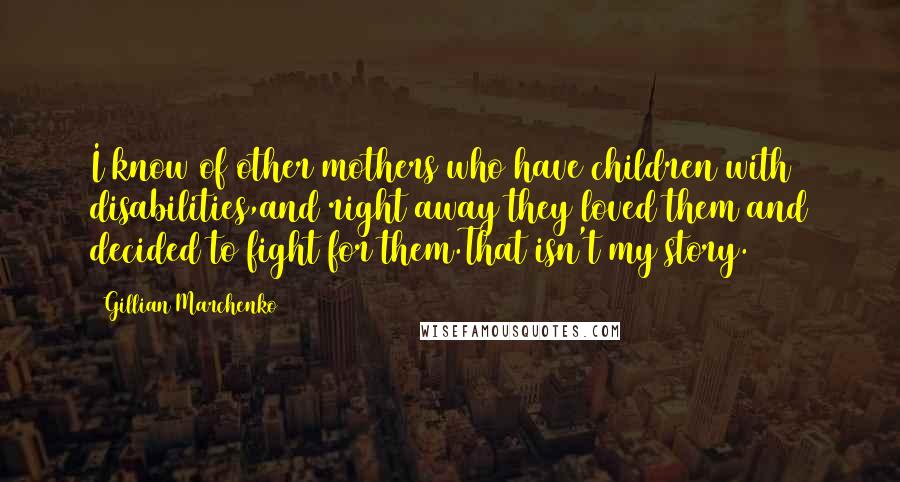 Gillian Marchenko quotes: I know of other mothers who have children with disabilities,and right away they loved them and decided to fight for them.That isn't my story. Gillian Marchenko quotes: I know of other mothers who have children with disabilities,and right away they loved them and decided to fight for them.That isn't my story.
