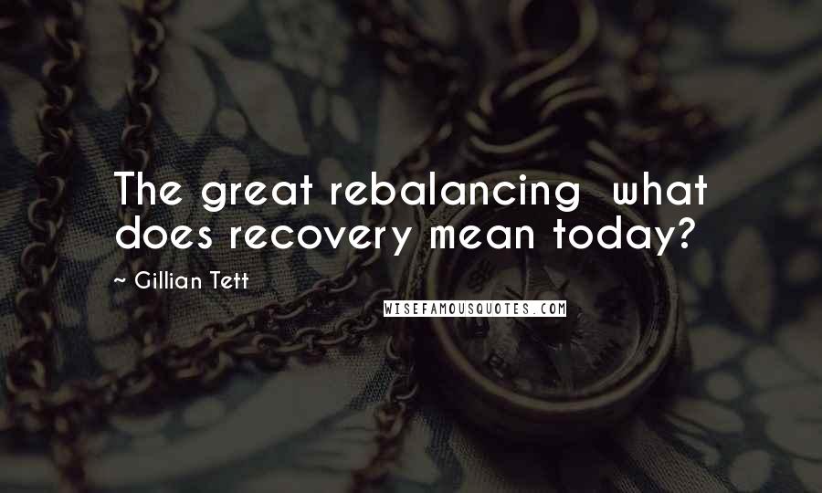 Gillian Tett quotes: The great rebalancing what does recovery mean today?