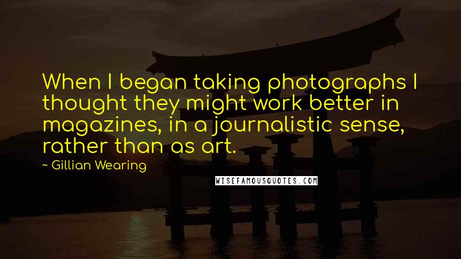 Gillian Wearing quotes: When I began taking photographs I thought they might work better in magazines, in a journalistic sense, rather than as art. Gillian Wearing quotes: When I began taking photographs I thought they might work better in magazines, in a journalistic sense, rather than as art.