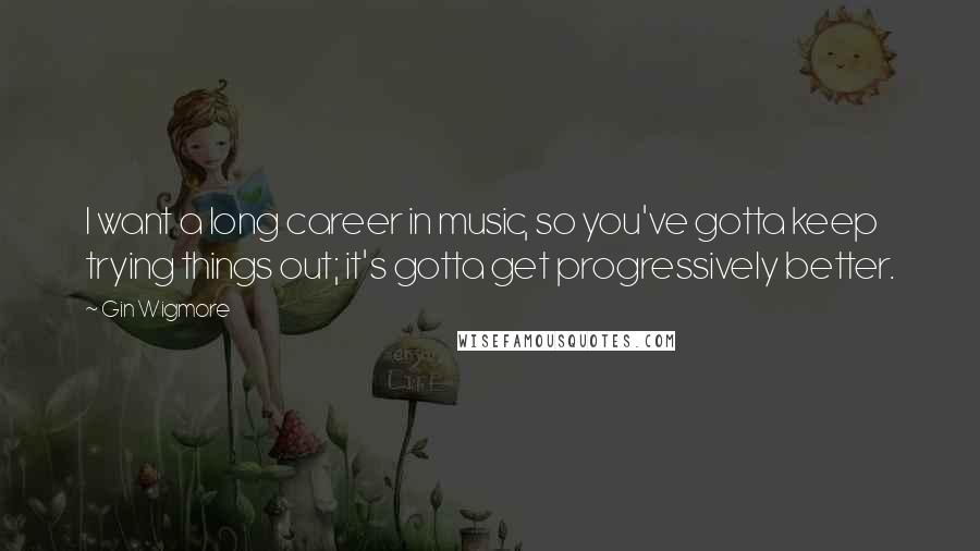 Gin Wigmore quotes: I want a long career in music, so you've gotta keep trying things out; it's gotta get progressively better.