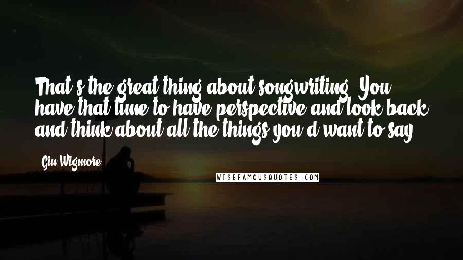 Gin Wigmore quotes: That's the great thing about songwriting: You have that time to have perspective and look back and think about all the things you'd want to say.