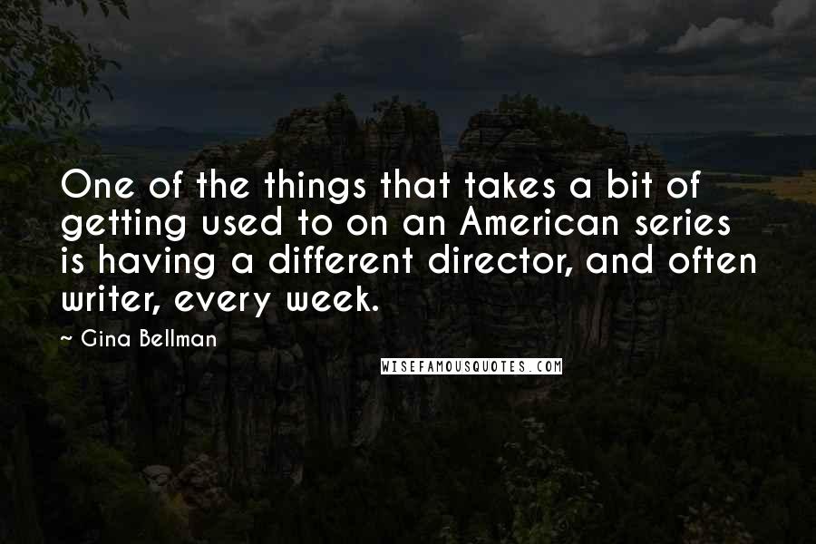 Gina Bellman quotes: One of the things that takes a bit of getting used to on an American series is having a different director, and often writer, every week.