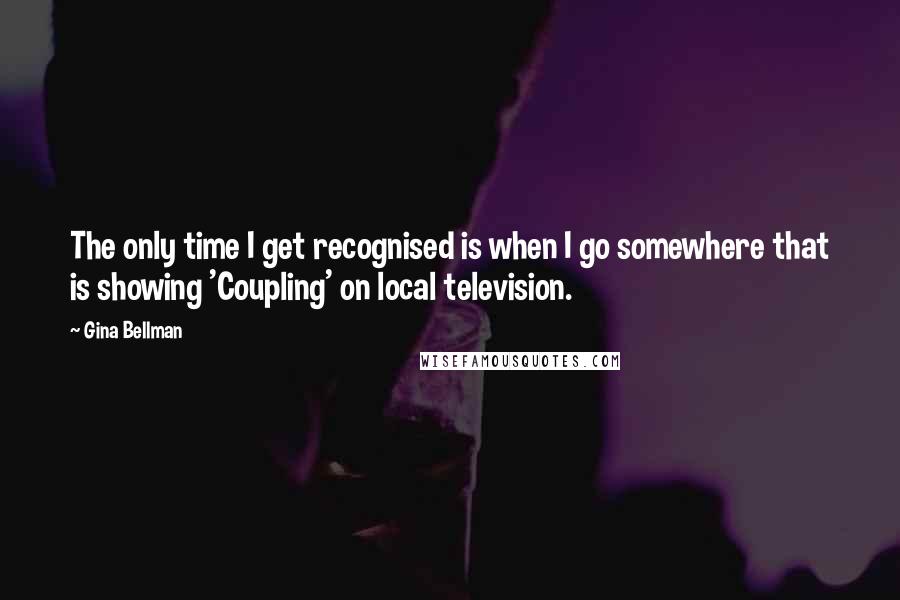 Gina Bellman quotes: The only time I get recognised is when I go somewhere that is showing 'Coupling' on local television.