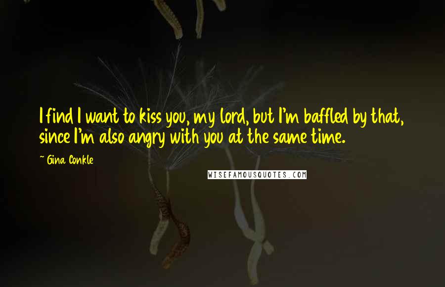 Gina Conkle quotes: I find I want to kiss you, my lord, but I'm baffled by that, since I'm also angry with you at the same time.