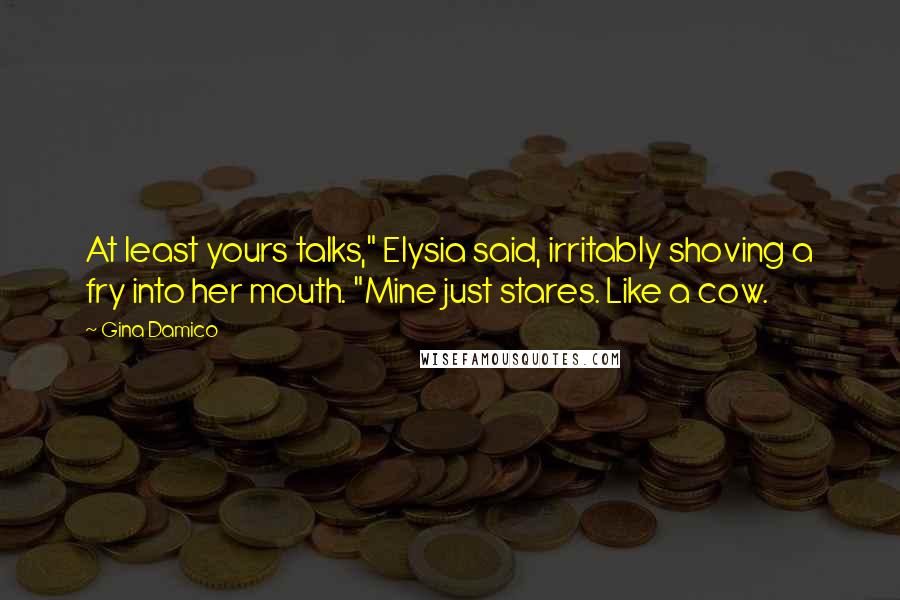 Gina Damico quotes: At least yours talks," Elysia said, irritably shoving a fry into her mouth. "Mine just stares. Like a cow. Gina Damico quotes: At least yours talks," Elysia said, irritably shoving a fry into her mouth. "Mine just stares. Like a cow.