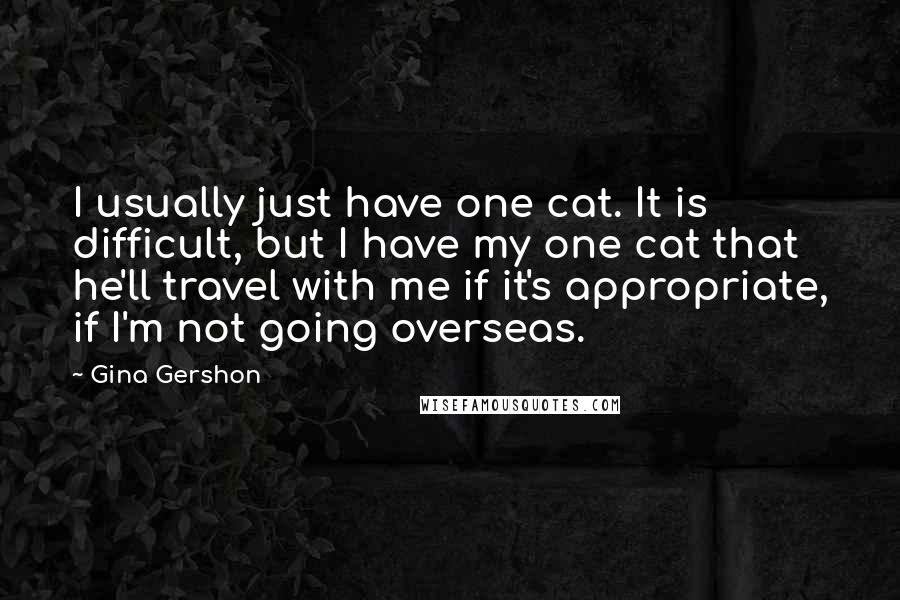 Gina Gershon quotes: I usually just have one cat. It is difficult, but I have my one cat that he'll travel with me if it's appropriate, if I'm not going overseas. Gina Gershon quotes: I usually just have one cat. It is difficult, but I have my one cat that he'll travel with me if it's appropriate, if I'm not going overseas.