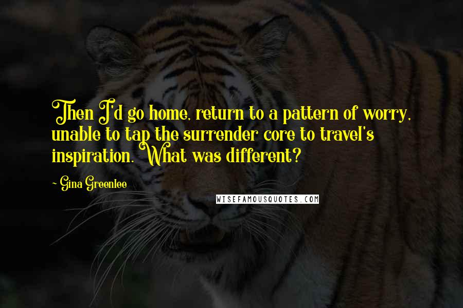 Gina Greenlee quotes: Then I'd go home, return to a pattern of worry, unable to tap the surrender core to travel's inspiration. What was different?