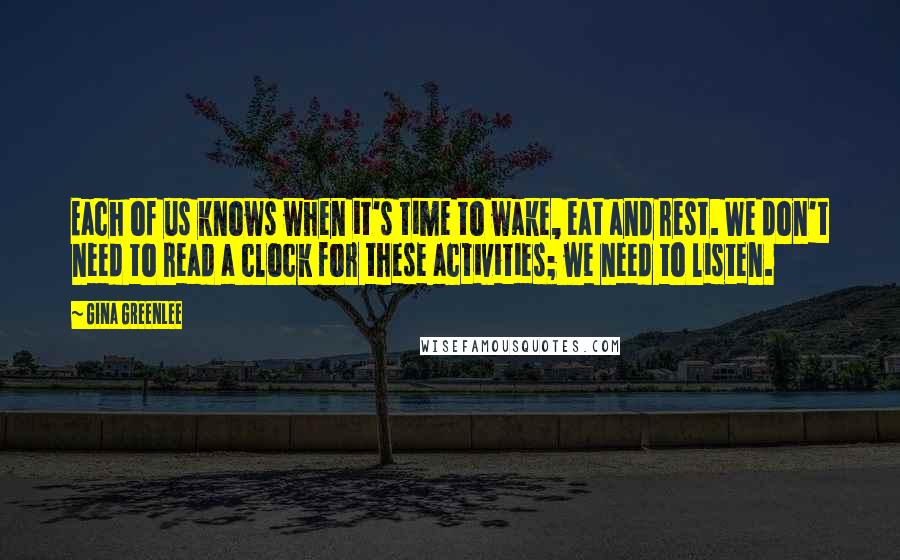 Gina Greenlee quotes: Each of us knows when it's time to wake, eat and rest. We don't need to read a clock for these activities; we need to listen.