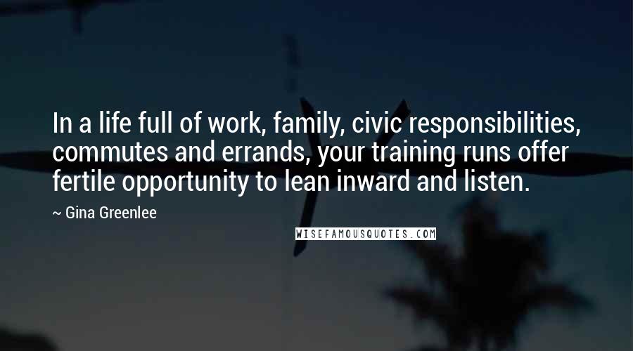 Gina Greenlee quotes: In a life full of work, family, civic responsibilities, commutes and errands, your training runs offer fertile opportunity to lean inward and listen. Gina Greenlee quotes: In a life full of work, family, civic responsibilities, commutes and errands, your training runs offer fertile opportunity to lean inward and listen.