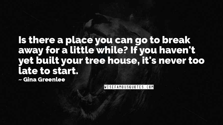Gina Greenlee quotes: Is there a place you can go to break away for a little while? If you haven't yet built your tree house, it's never too late to start.