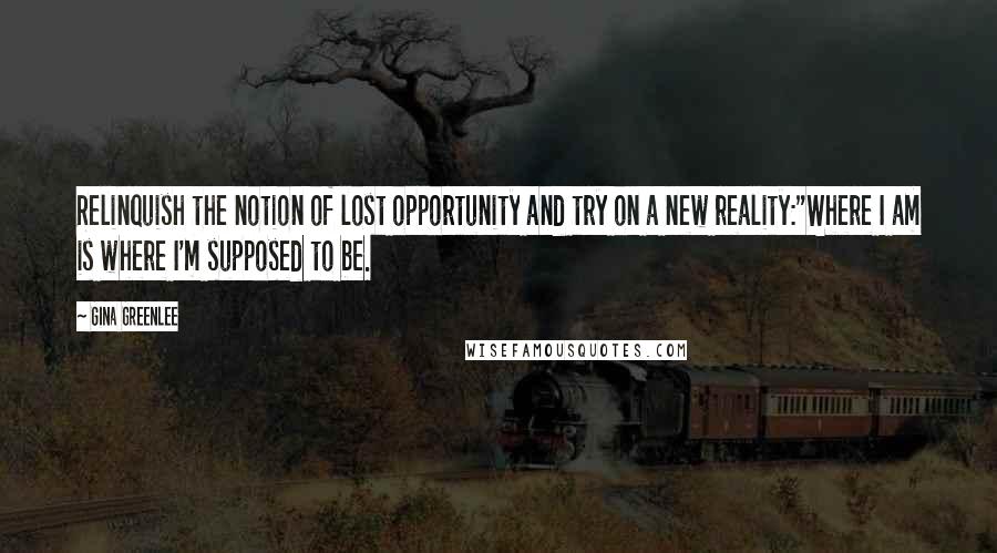 Gina Greenlee quotes: Relinquish the notion of lost opportunity and try on a new reality:"Where I am is where I'm supposed to be. Gina Greenlee quotes: Relinquish the notion of lost opportunity and try on a new reality:"Where I am is where I'm supposed to be.