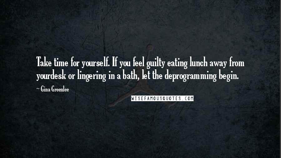 Gina Greenlee quotes: Take time for yourself. If you feel guilty eating lunch away from yourdesk or lingering in a bath, let the deprogramming begin.