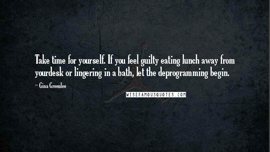 Gina Greenlee quotes: Take time for yourself. If you feel guilty eating lunch away from yourdesk or lingering in a bath, let the deprogramming begin. Gina Greenlee quotes: Take time for yourself. If you feel guilty eating lunch away from yourdesk or lingering in a bath, let the deprogramming begin.