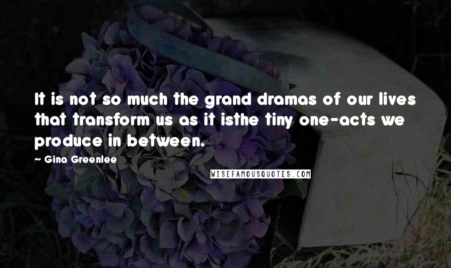 Gina Greenlee quotes: It is not so much the grand dramas of our lives that transform us as it isthe tiny one-acts we produce in between.