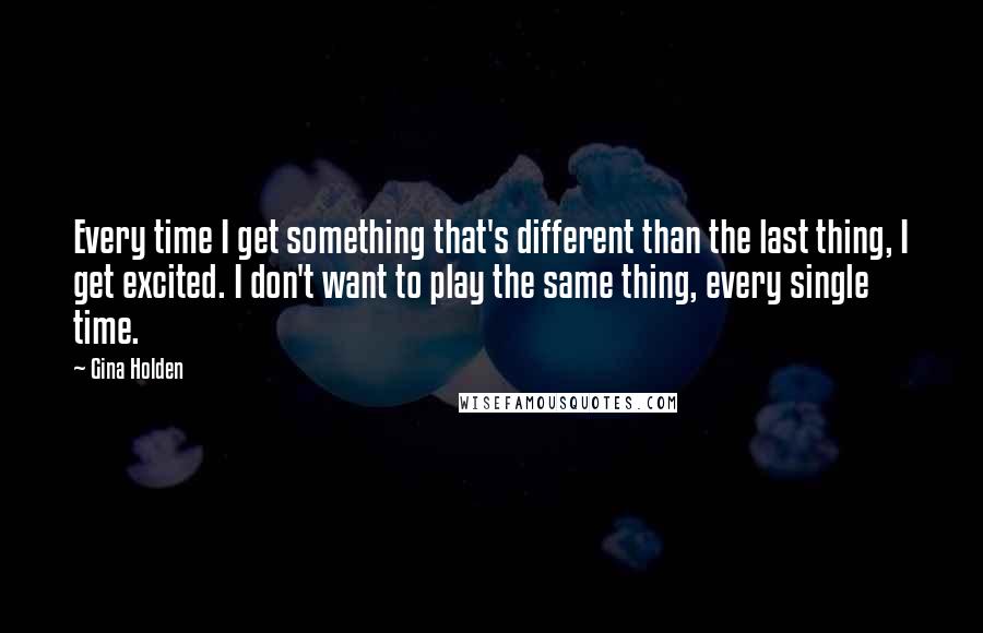 Gina Holden quotes: Every time I get something that's different than the last thing, I get excited. I don't want to play the same thing, every single time.