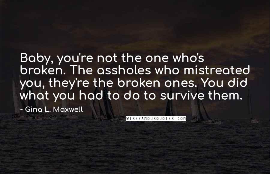Gina L. Maxwell quotes: Baby, you're not the one who's broken. The assholes who mistreated you, they're the broken ones. You did what you had to do to survive them.