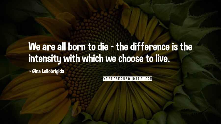 Gina Lollobrigida quotes: We are all born to die - the difference is the intensity with which we choose to live.