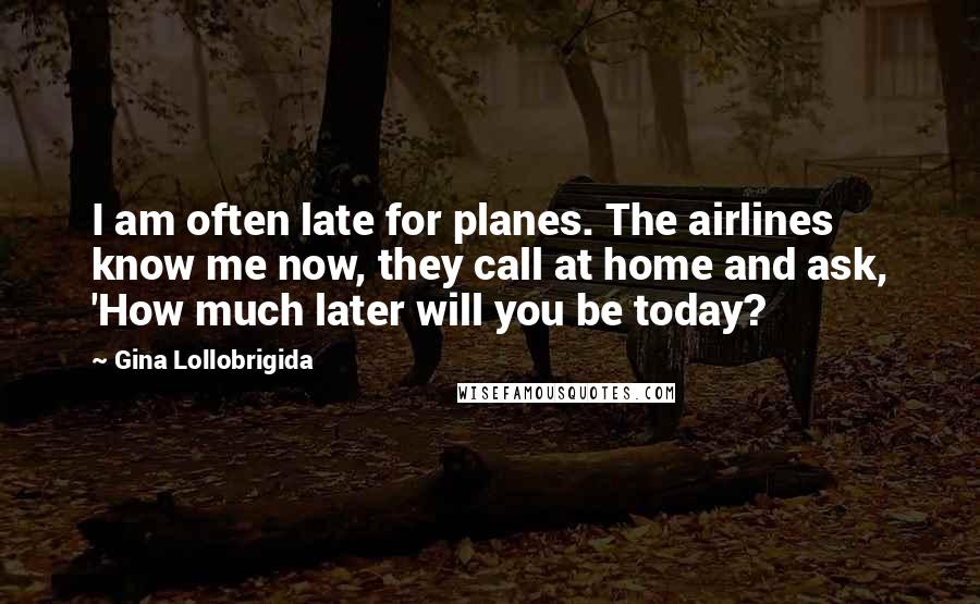 Gina Lollobrigida quotes: I am often late for planes. The airlines know me now, they call at home and ask, 'How much later will you be today? Gina Lollobrigida quotes: I am often late for planes. The airlines know me now, they call at home and ask, 'How much later will you be today?