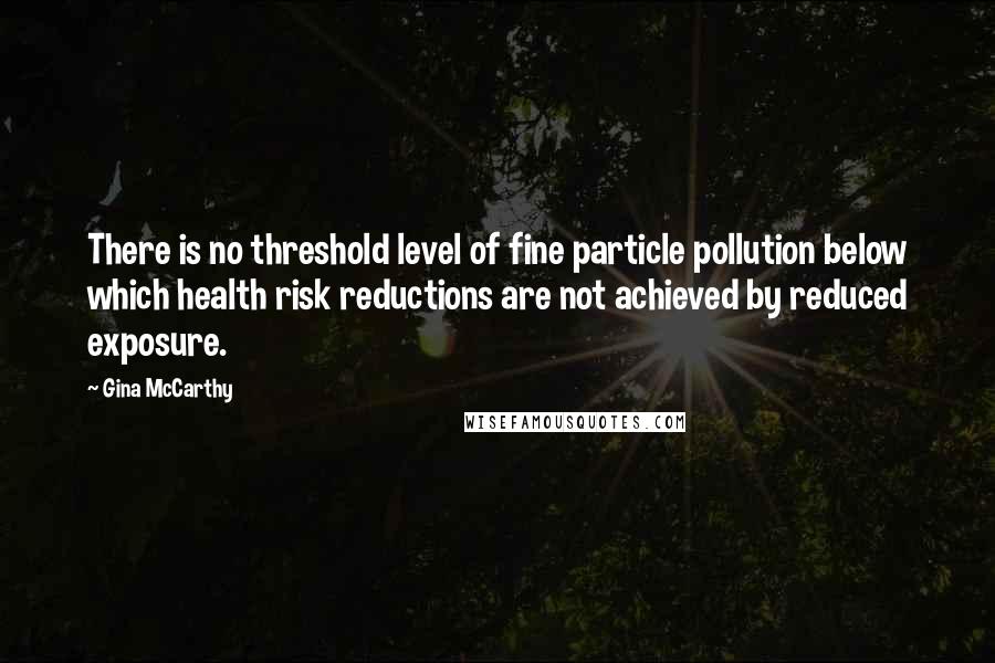 Gina McCarthy quotes: There is no threshold level of fine particle pollution below which health risk reductions are not achieved by reduced exposure.