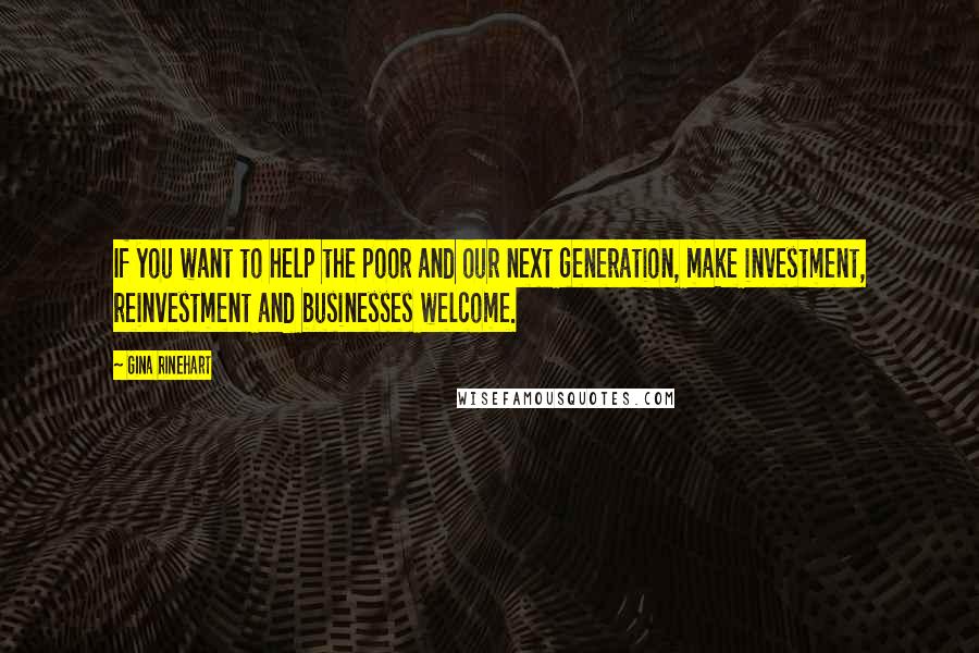 Gina Rinehart quotes: If you want to help the poor and our next generation, make investment, reinvestment and businesses welcome.