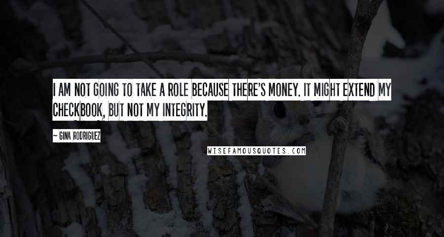 Gina Rodriguez quotes: I am not going to take a role because there's money. It might extend my checkbook, but not my integrity. Gina Rodriguez quotes: I am not going to take a role because there's money. It might extend my checkbook, but not my integrity.