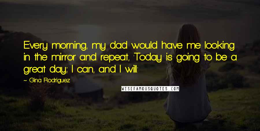 Gina Rodriguez quotes: Every morning, my dad would have me looking in the mirror and repeat, 'Today is going to be a great day; I can, and I will.' Gina Rodriguez quotes: Every morning, my dad would have me looking in the mirror and repeat, 'Today is going to be a great day; I can, and I will.'