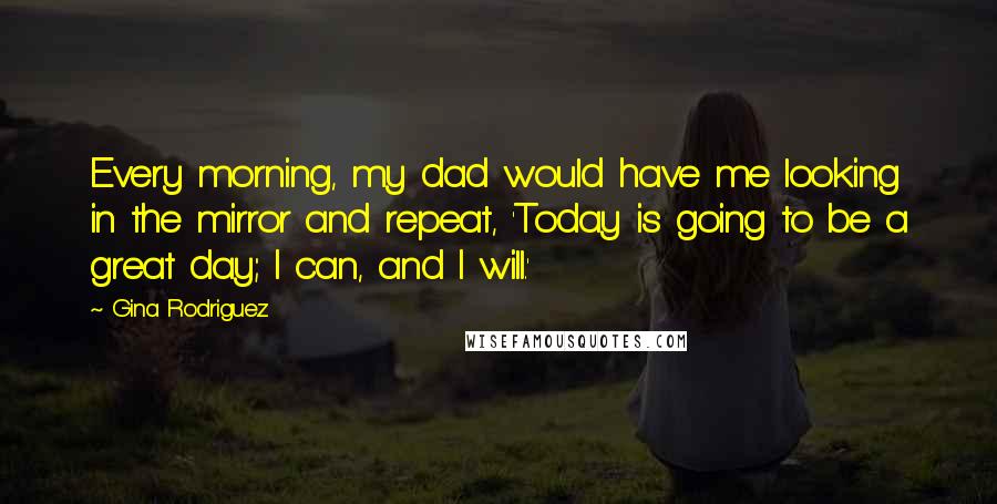 Gina Rodriguez quotes: Every morning, my dad would have me looking in the mirror and repeat, 'Today is going to be a great day; I can, and I will.'