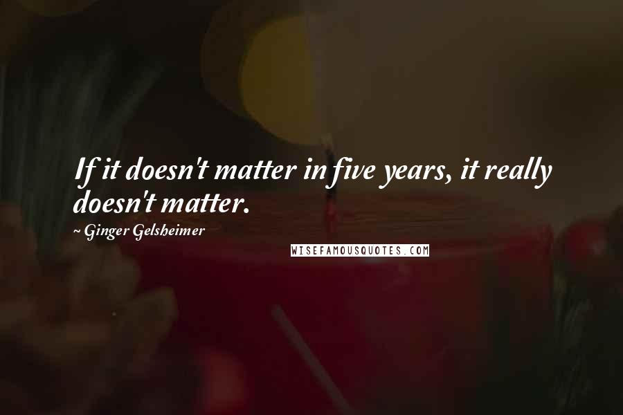 Ginger Gelsheimer quotes: If it doesn't matter in five years, it really doesn't matter.