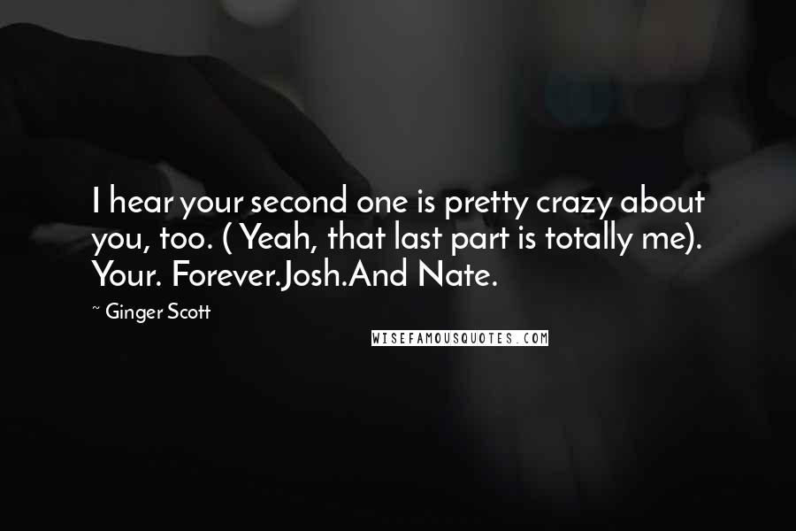 Ginger Scott quotes: I hear your second one is pretty crazy about you, too. ( Yeah, that last part is totally me). Your. Forever.Josh.And Nate.