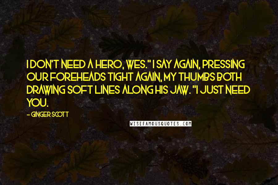 Ginger Scott quotes: I don't need a hero, Wes." I say again, pressing our foreheads tight again, my thumbs both drawing soft lines along his jaw. "I just need you.