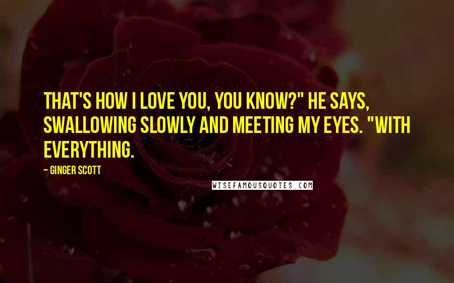 Ginger Scott quotes: That's how I love you, you know?" he says, swallowing slowly and meeting my eyes. "With everything.