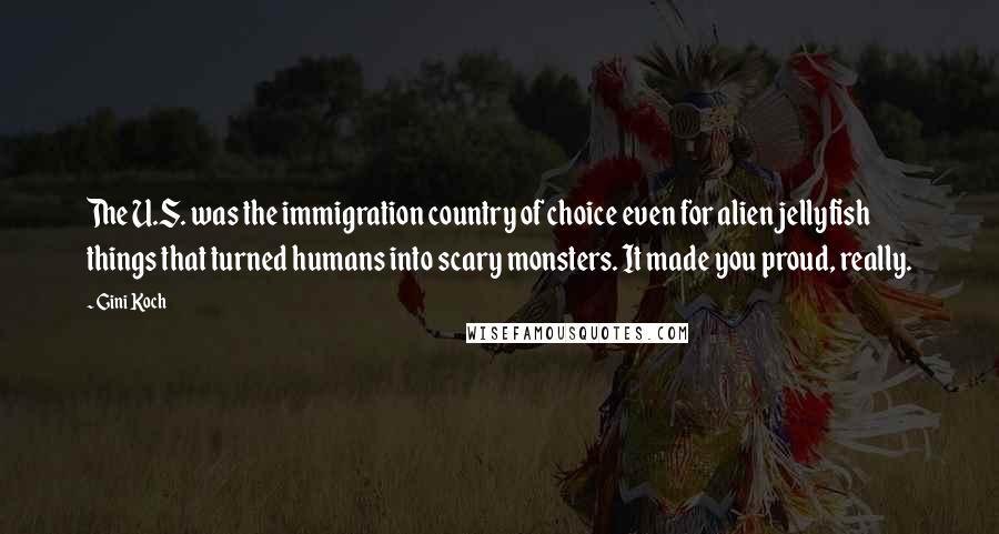 Gini Koch quotes: The U.S. was the immigration country of choice even for alien jellyfish things that turned humans into scary monsters. It made you proud, really. Gini Koch quotes: The U.S. was the immigration country of choice even for alien jellyfish things that turned humans into scary monsters. It made you proud, really.