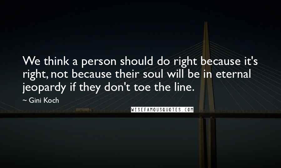 Gini Koch quotes: We think a person should do right because it's right, not because their soul will be in eternal jeopardy if they don't toe the line. Gini Koch quotes: We think a person should do right because it's right, not because their soul will be in eternal jeopardy if they don't toe the line.