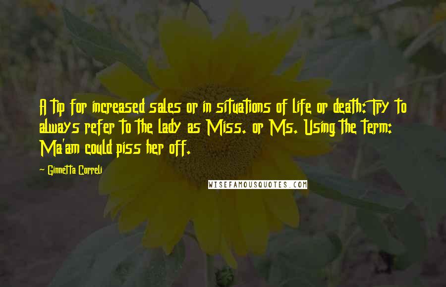 Ginnetta Correli quotes: A tip for increased sales or in situations of life or death: Try to always refer to the lady as Miss. or Ms. Using the term: Ma'am could piss her