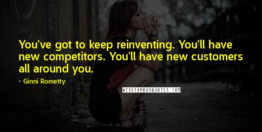 Ginni Rometty quotes: You've got to keep reinventing. You'll have new competitors. You'll have new customers all around you.