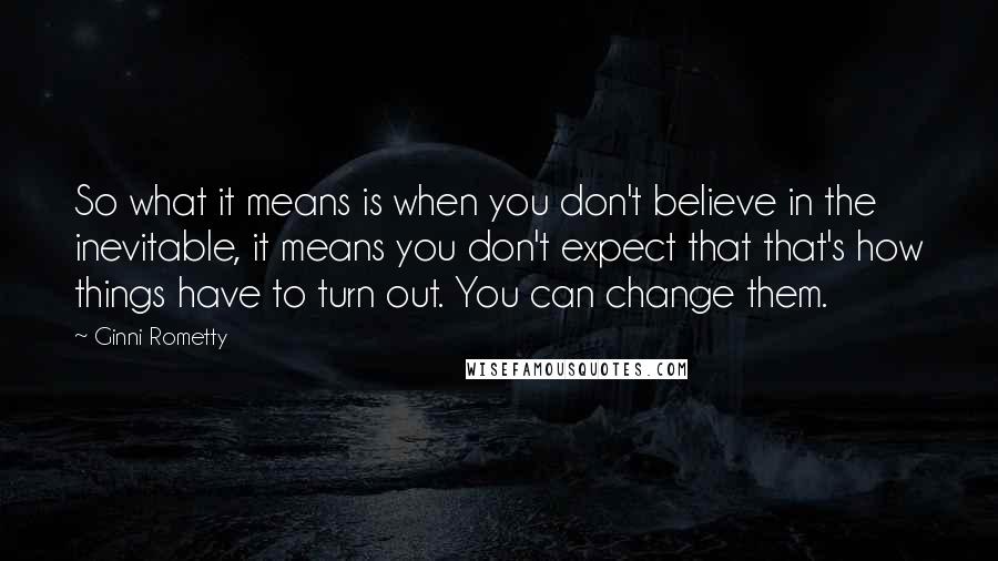 Ginni Rometty quotes: So what it means is when you don't believe in the inevitable, it means you don't expect that that's how things have to turn out. You can change them. Ginni Rometty quotes: So what it means is when you don't believe in the inevitable, it means you don't expect that that's how things have to turn out. You can change them.