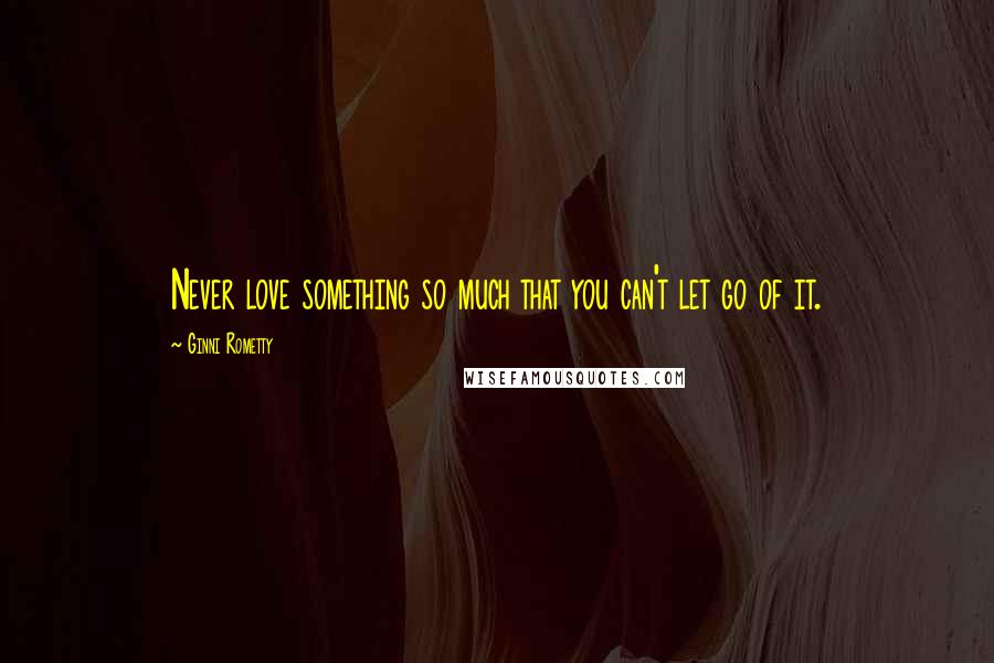 Ginni Rometty quotes: Never love something so much that you can't let go of it.