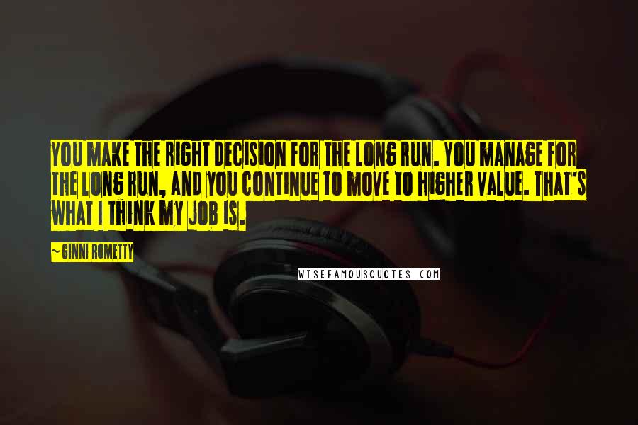 Ginni Rometty quotes: You make the right decision for the long run. You manage for the long run, and you continue to move to higher value. That's what I think my job is. Ginni Rometty quotes: You make the right decision for the long run. You manage for the long run, and you continue to move to higher value. That's what I think my job is.